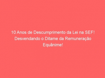 10 Anos de Descumprimento da Lei na SEF! Desvendando o Ditame da Remuneração Equânime!