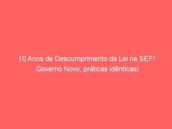 10 Anos de Descumprimento da Lei na SEF! Governo Novo, práticas idênticas!