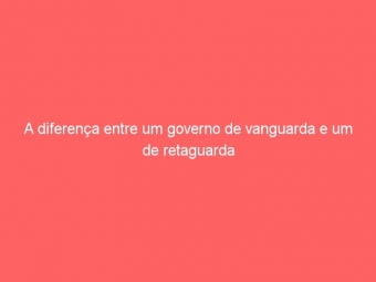 A diferença entre um governo de vanguarda e um de retaguarda