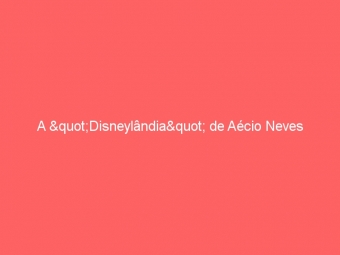 A "Disneylândia" de Aécio Neves