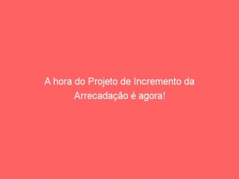 A hora do Projeto de Incremento da Arrecadação é agora!