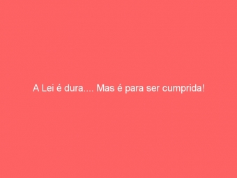 A Lei é dura.... Mas é para ser cumprida!