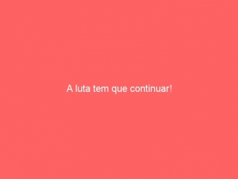 A luta tem que continuar!