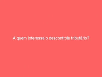 A quem interessa o descontrole tributário?