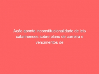 Ação aponta inconstitucionalidade de leis catarinenses sobre plano de carreira e vencimentos de servidores