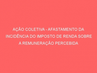 AÇÃO COLETIVA - AFASTAMENTO DA INCIDÊNCIA DO IMPOSTO DE RENDA SOBRE A REMUNERAÇÃO PERCEBIDA DURANTE LICENÇA-SAÚDE