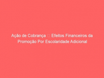 Ação de Cobrança  Efeitos Financeiros da Promoção Por Escolaridade Adicional