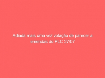 Adiada mais uma vez votação de parecer a emendas do PLC 27/07