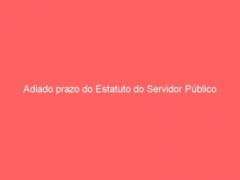 Adiado prazo do Estatuto do Servidor Público