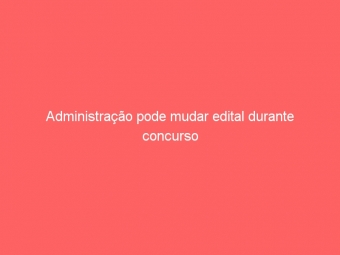Administração pode mudar edital durante concurso