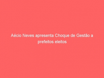 Aécio Neves apresenta Choque de Gestão a prefeitos eleitos