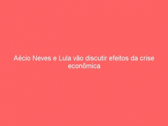 Aécio Neves e Lula vão discutir efeitos da crise econômica