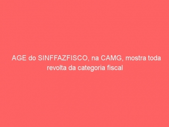 AGE do SINFFAZFISCO, na CAMG, mostra toda revolta da categoria fiscal