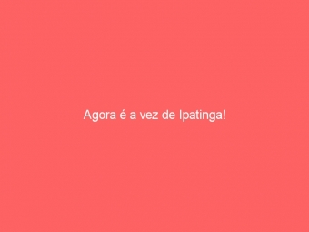 Agora é a vez de Ipatinga!