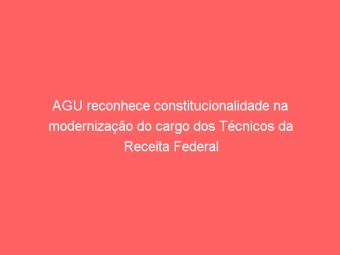 AGU reconhece constitucionalidade na modernização do cargo dos Técnicos da Receita Federal