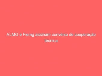 ALMG e Fiemg assinam convênio de cooperação técnica
