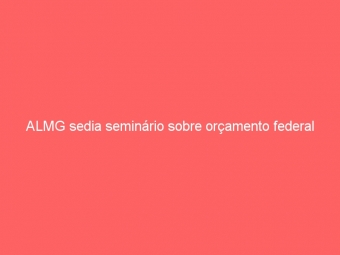 ALMG sedia seminário sobre orçamento federal