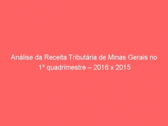 Análise da Receita Tributária de Minas Gerais no 1º quadrimestre – 2016 x 2015
