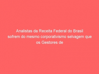 Analistas da Receita Federal do Brasil sofrem do mesmo corporativismo selvagem que os Gestores de Minas Gerais