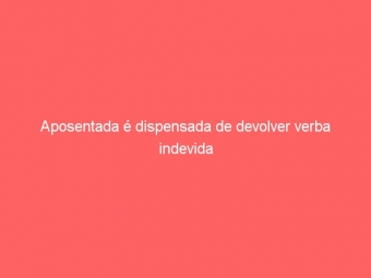 Aposentada é dispensada de devolver verba indevida