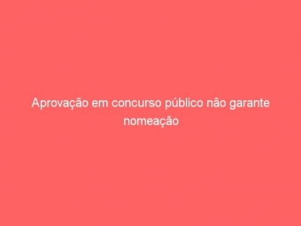 Aprovação em concurso público não garante nomeação