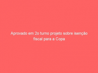 Aprovado em 2o turno projeto sobre isenção fiscal para a Copa