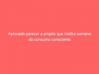 Aprovado parecer a projeto que institui semana do consumo consciente