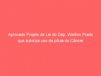 Aprovado Projeto de Lei do Dep. Weliton Prado que autoriza uso da pílula do Câncer