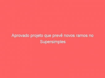 Aprovado projeto que prevê novos ramos no Supersimples