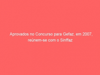 Aprovados no Concurso para Gefaz, em 2007, reúnem-se com o Sinffaz