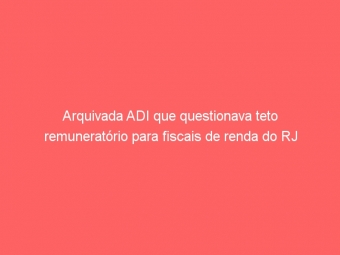Arquivada ADI que questionava teto remuneratório para fiscais de renda do RJ