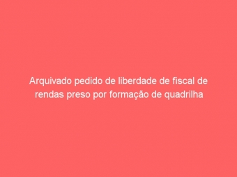 Arquivado pedido de liberdade de fiscal de rendas preso por formação de quadrilha