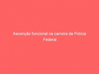 Ascenção funcional na carreira da Polícia Federal