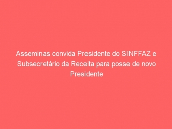 Asseminas convida Presidente do SINFFAZ e Subsecretário da Receita para posse de novo Presidente