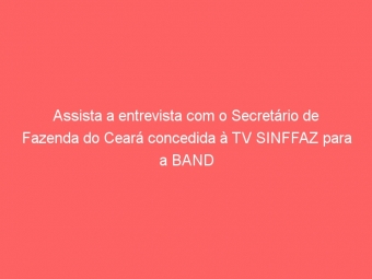 Assista a entrevista com o Secretário de Fazenda do Ceará concedida à TV SINFFAZ para a BAND Minas