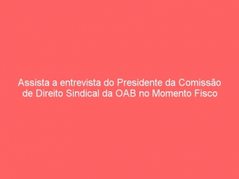 Assista a entrevista do Presidente da Comissão de Direito Sindical da OAB no Momento Fisco