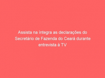 Assista na íntegra as declarações do Secretário de Fazenda do Ceará durante entrevista à TV SINFFAZ