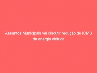 Assuntos Municipais vai discutir redução de ICMS da energia elétrica