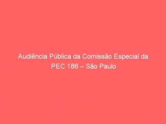 Audiência Pública da Comissão Especial da PEC 186 – São Paulo