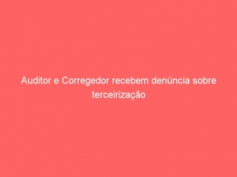Auditor e Corregedor recebem denúncia sobre terceirização