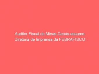 Auditor Fiscal de Minas Gerais assume Diretoria de Imprensa da FEBRAFISCO