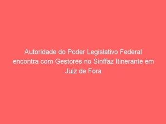 Autoridade do Poder Legislativo Federal encontra com Gestores no Sinffaz Itinerante em Juiz de Fora