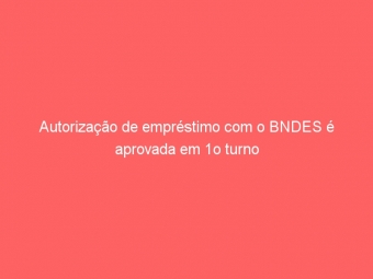 Autorização de empréstimo com o BNDES é aprovada em 1o turno