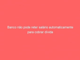 Banco não pode reter salário automaticamente para cobrar dívida