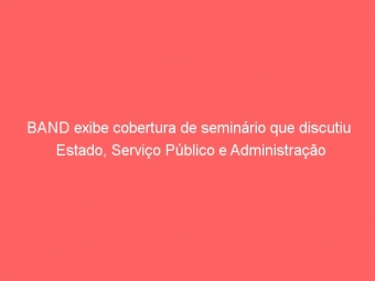 BAND exibe cobertura de seminário que discutiu Estado, Serviço Público e Administração Tributária