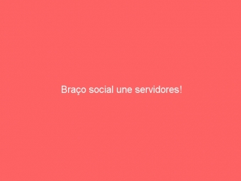Braço social une servidores!