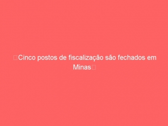 Cinco postos de fiscalização são fechados em Minas