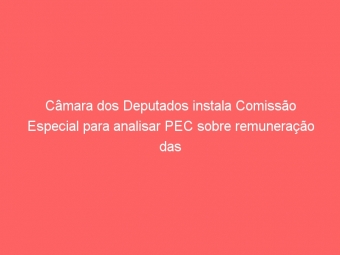 Câmara dos Deputados instala Comissão Especial para analisar PEC sobre remuneração das carreiras do Fisco
