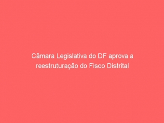 Câmara Legislativa do DF aprova a reestruturação do Fisco Distrital