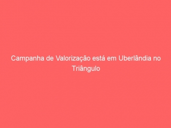Campanha de Valorização está em Uberlândia no Triângulo